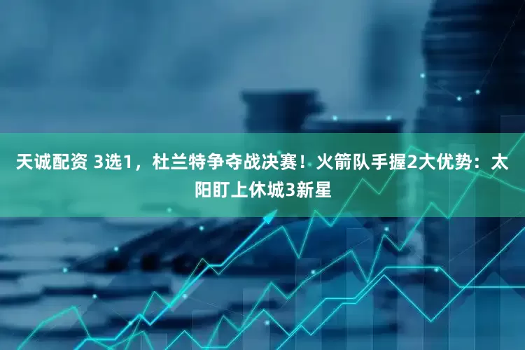 天诚配资 3选1，杜兰特争夺战决赛！火箭队手握2大优势：太阳盯上休城3新星