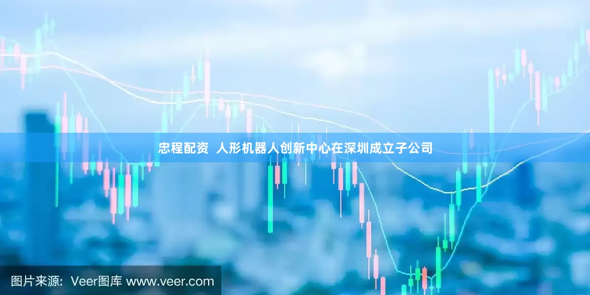 忠程配资  人形机器人创新中心在深圳成立子公司