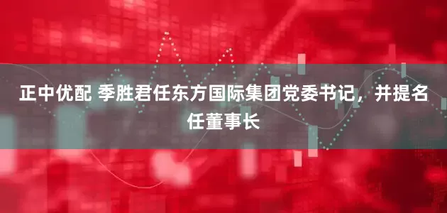 正中优配 季胜君任东方国际集团党委书记，并提名任董事长