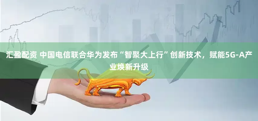 汇盈配资 中国电信联合华为发布“智聚大上行”创新技术，赋能5G-A产业焕新升级