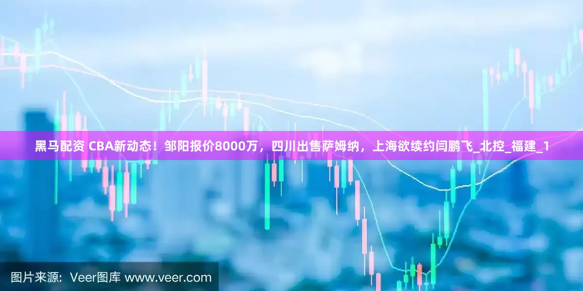 黑马配资 CBA新动态！邹阳报价8000万，四川出售萨姆纳，上海欲续约闫鹏飞_北控_福建_1