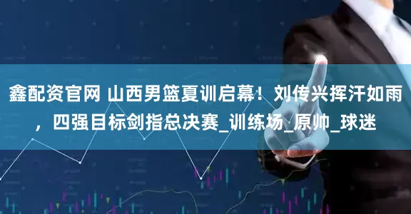 鑫配资官网 山西男篮夏训启幕！刘传兴挥汗如雨，四强目标剑指总决赛_训练场_原帅_球迷