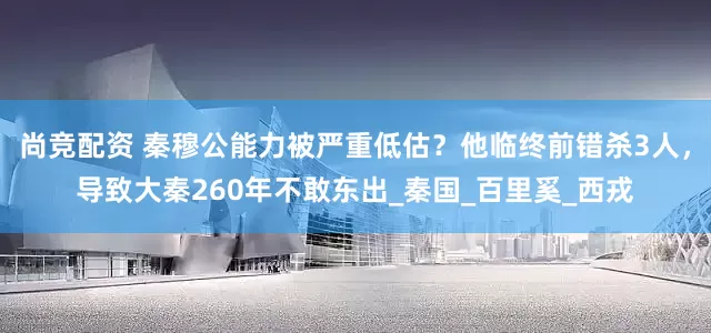 尚竞配资 秦穆公能力被严重低估？他临终前错杀3人，导致大秦260年不敢东出_秦国_百里奚_西戎