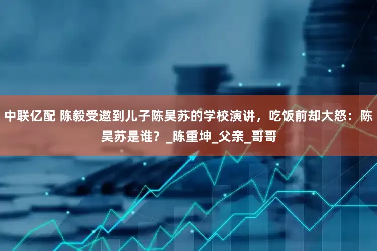 中联亿配 陈毅受邀到儿子陈昊苏的学校演讲，吃饭前却大怒：陈昊苏是谁？_陈重坤_父亲_哥哥