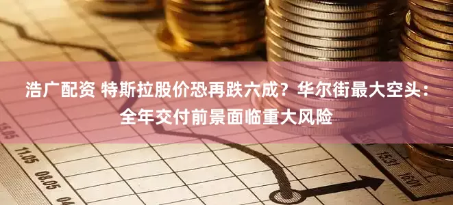 浩广配资 特斯拉股价恐再跌六成？华尔街最大空头：全年交付前景面临重大风险