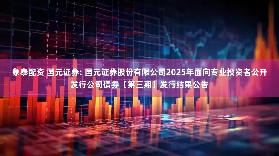 象泰配资 国元证券: 国元证券股份有限公司2025年面向专业投资者公开发行公司债券(第三期)发行结果公告