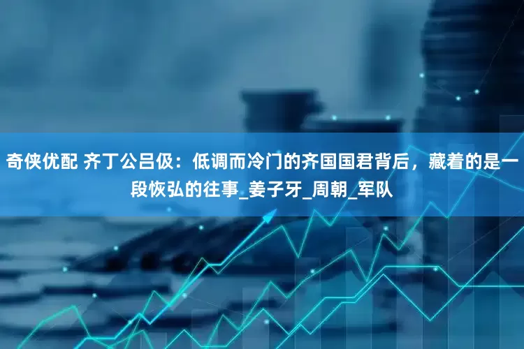 奇侠优配 齐丁公吕伋：低调而冷门的齐国国君背后，藏着的是一段恢弘的往事_姜子牙_周朝_军队
