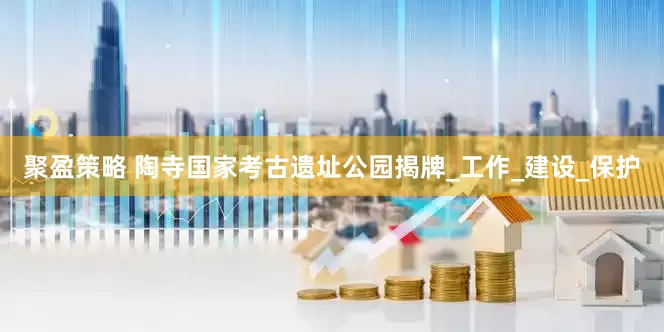 聚盈策略 陶寺国家考古遗址公园揭牌_工作_建设_保护