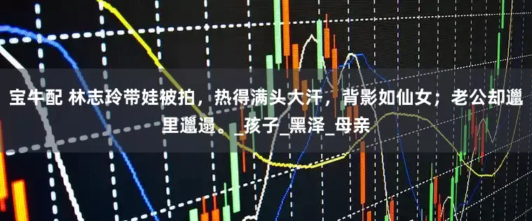 宝牛配 林志玲带娃被拍，热得满头大汗，背影如仙女；老公却邋里邋遢。_孩子_黑泽_母亲