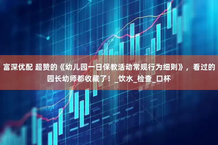 富深优配 超赞的《幼儿园一日保教活动常规行为细则》，看过的园长幼师都收藏了！_饮水_检查_口杯