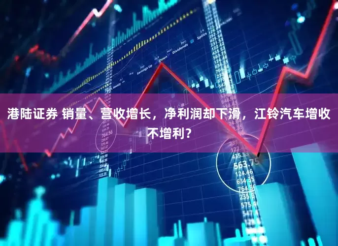 港陆证券 销量、营收增长，净利润却下滑，江铃汽车增收不增利？