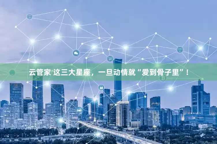 云管家 这三大星座，一旦动情就“爱到骨子里”！