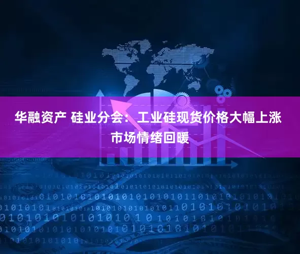 华融资产 硅业分会：工业硅现货价格大幅上涨 市场情绪回暖