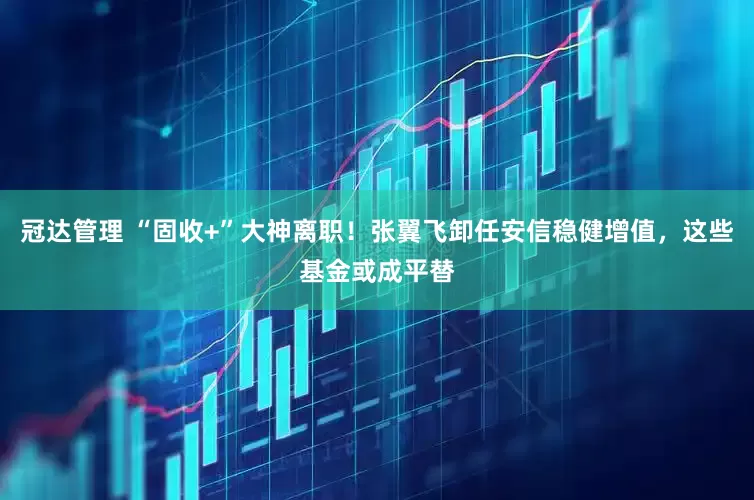 冠达管理 “固收+”大神离职！张翼飞卸任安信稳健增值，这些基金或成平替