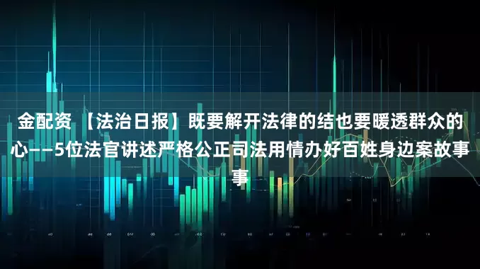 金配资 【法治日报】既要解开法律的结也要暖透群众的心——5位法官讲述严格公正司法用情办好百姓身边案故事