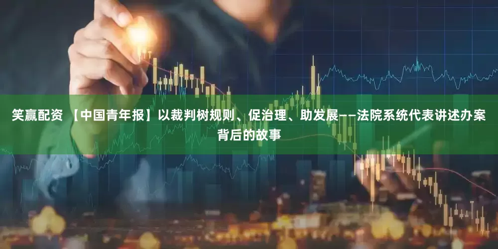 笑赢配资 【中国青年报】以裁判树规则、促治理、助发展——法院系统代表讲述办案背后的故事
