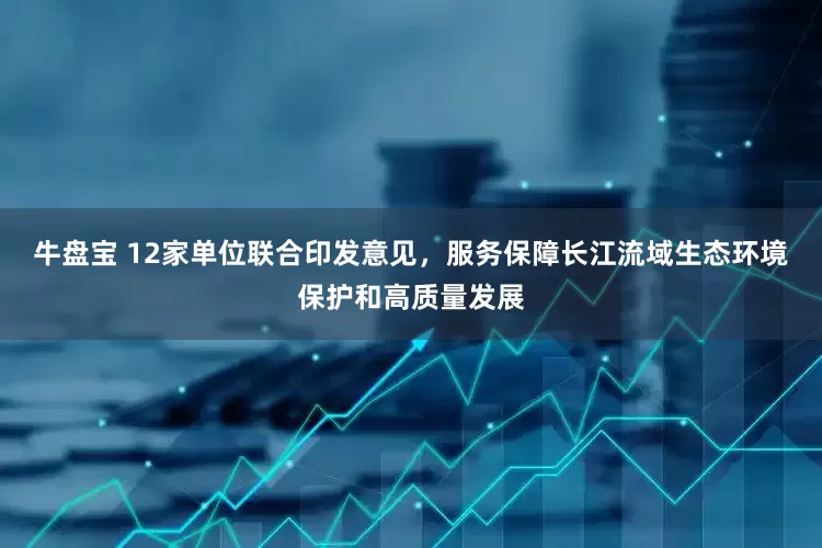 牛盘宝 12家单位联合印发意见，服务保障长江流域生态环境保护和高质量发展