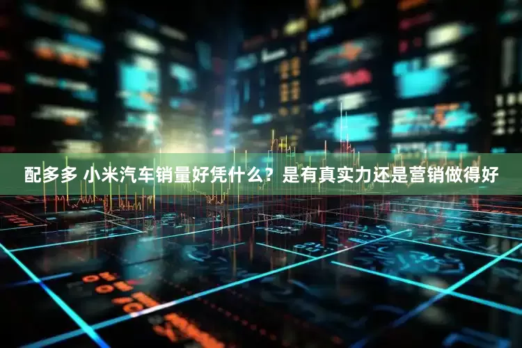 配多多 小米汽车销量好凭什么？是有真实力还是营销做得好