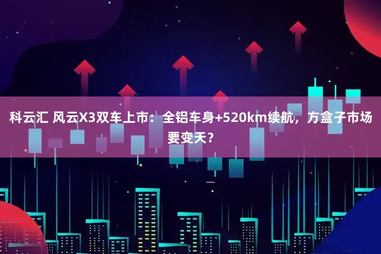 科云汇 风云X3双车上市：全铝车身+520km续航，方盒子市场要变天？