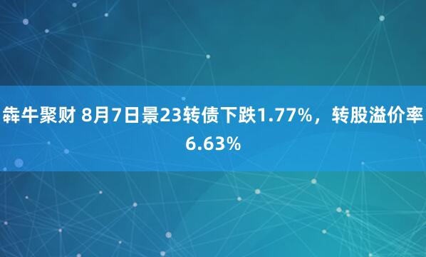 犇牛聚财 8月7日景23转债下跌1.77%，转股溢价率6.63%