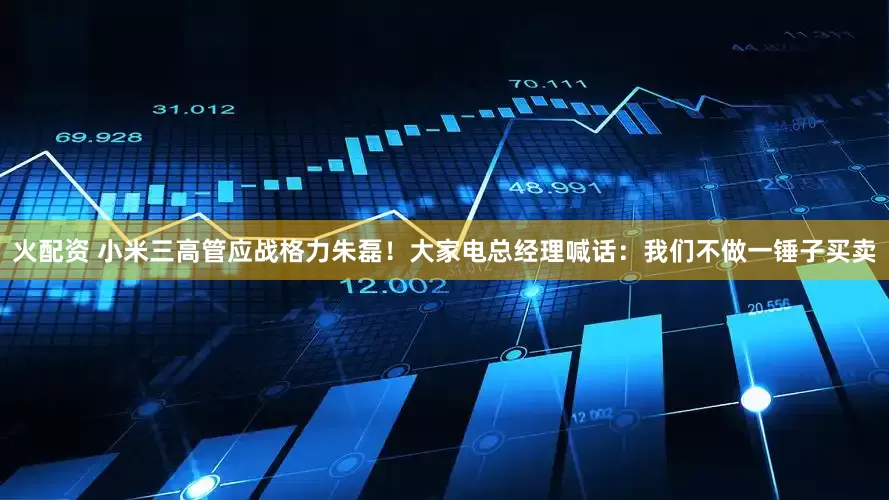 火配资 小米三高管应战格力朱磊！大家电总经理喊话：我们不做一锤子买卖