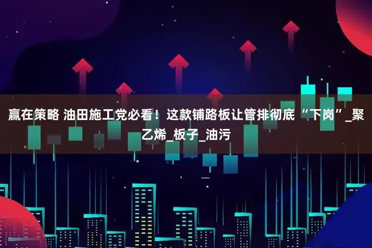 赢在策略 油田施工党必看！这款铺路板让管排彻底 “下岗”_聚乙烯_板子_油污