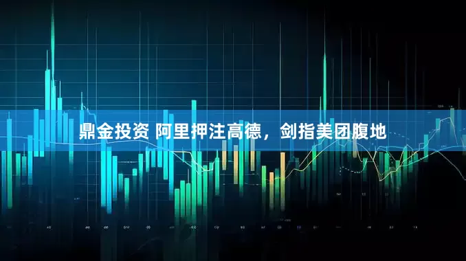 鼎金投资 阿里押注高德，剑指美团腹地