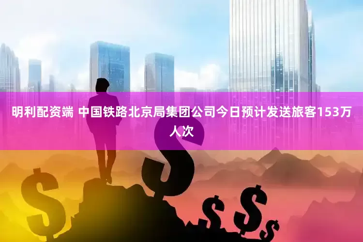 明利配资端 中国铁路北京局集团公司今日预计发送旅客153万人次