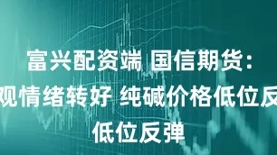 富兴配资端 国信期货：宏观情绪转好 纯碱价格低位反弹