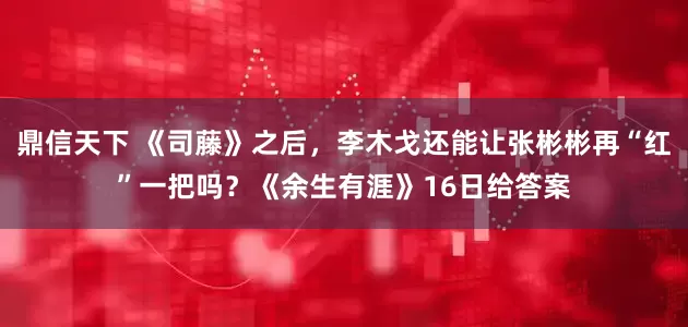 鼎信天下 《司藤》之后，李木戈还能让张彬彬再“红”一把吗？《余生有涯》16日给答案