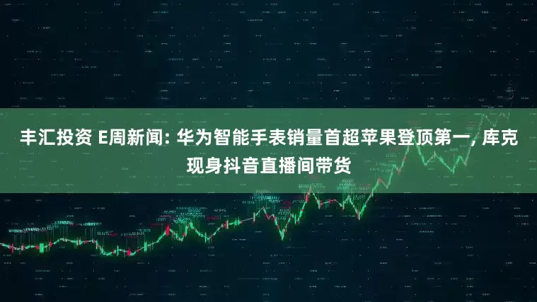 丰汇投资 E周新闻: 华为智能手表销量首超苹果登顶第一, 库克现身抖音直播间带货