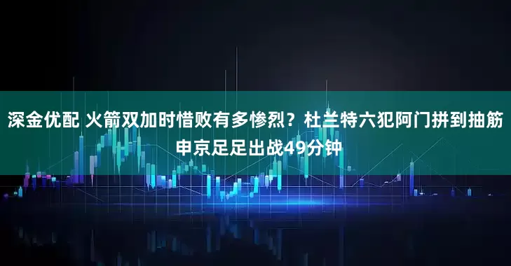 深金优配 火箭双加时惜败有多惨烈？杜兰特六犯阿门拼到抽筋 申京足足出战49分钟