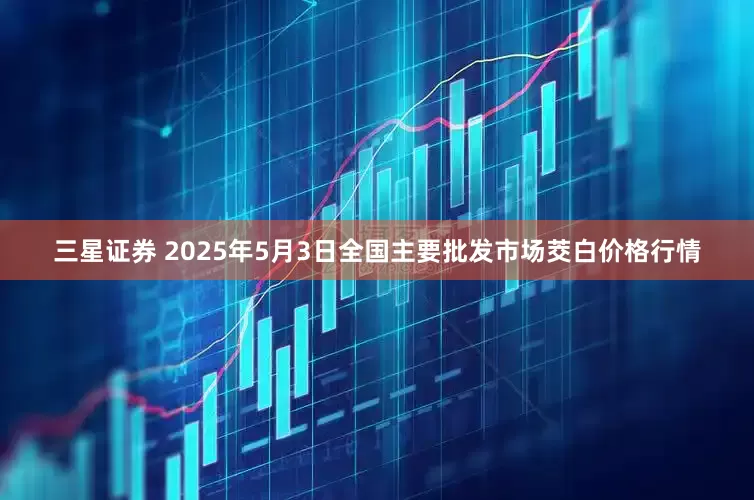 三星证券 2025年5月3日全国主要批发市场茭白价格行情