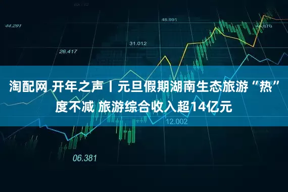 淘配网 开年之声丨元旦假期湖南生态旅游“热”度不减 旅游综合收入超14亿元