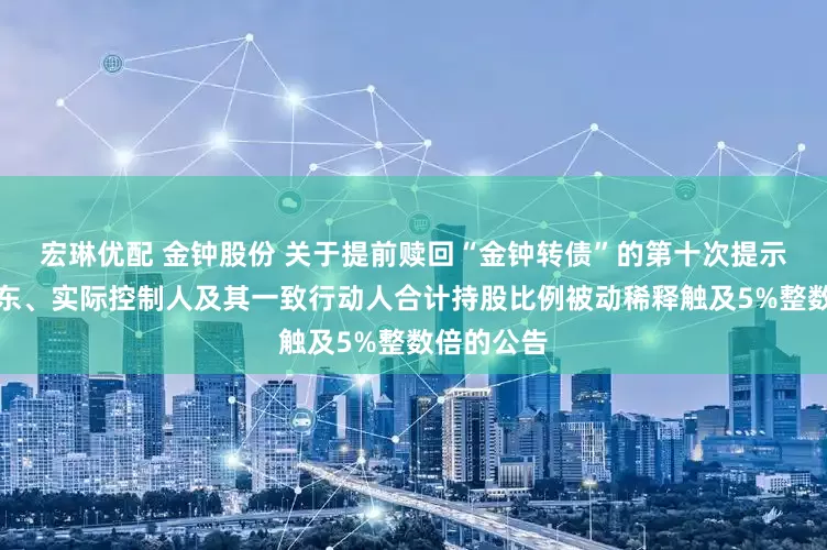 宏琳优配 金钟股份 关于提前赎回“金钟转债”的第十次提示和控股股东、实际控制人及其一致行动人合计持股比例被动稀释触及5%整数倍的公告