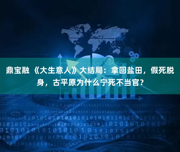 鼎宝融 《大生意人》大结局：拿回盐田，假死脱身，古平原为什么宁死不当官？