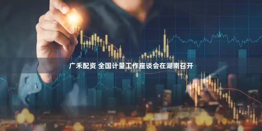 广禾配资 全国计量工作座谈会在湖南召开