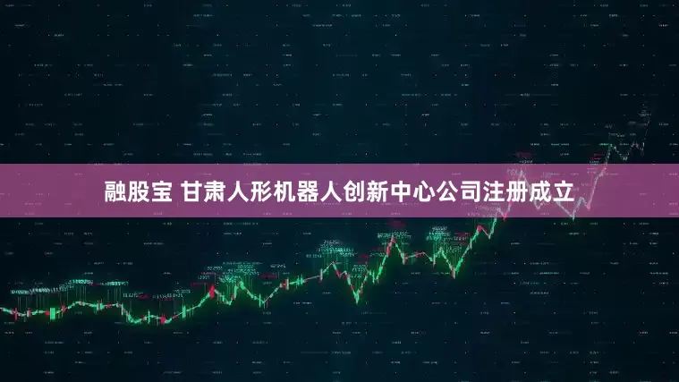 融股宝 甘肃人形机器人创新中心公司注册成立