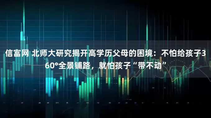 信富网 北师大研究揭开高学历父母的困境：不怕给孩子360°全景铺路，就怕孩子“带不动”