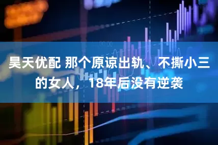 昊天优配 那个原谅出轨、不撕小三的女人，18年后没有逆袭